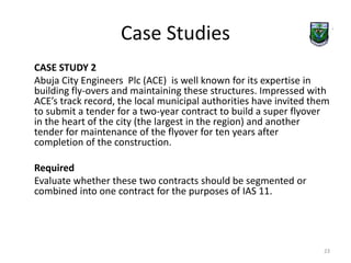 Case Studies 
CASE STUDY 2 
Abuja City Engineers Plc (ACE) is well known for its expertise in 
building fly-overs and maintaining these structures. Impressed with 
ACE’s track record, the local municipal authorities have invited them 
to submit a tender for a two-year contract to build a super flyover 
in the heart of the city (the largest in the region) and another 
tender for maintenance of the flyover for ten years after 
completion of the construction. 
Required 
Evaluate whether these two contracts should be segmented or 
combined into one contract for the purposes of IAS 11. 
23 
 