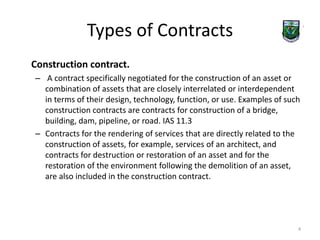 Types of Contracts 
Construction contract. 
– A contract specifically negotiated for the construction of an asset or 
combination of assets that are closely interrelated or interdependent 
in terms of their design, technology, function, or use. Examples of such 
construction contracts are contracts for construction of a bridge, 
building, dam, pipeline, or road. IAS 11.3 
– Contracts for the rendering of services that are directly related to the 
construction of assets, for example, services of an architect, and 
contracts for destruction or restoration of an asset and for the 
restoration of the environment following the demolition of an asset, 
are also included in the construction contract. 
4 
 