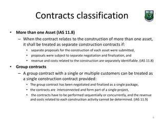 Contracts classification 
• More than one Asset (IAS 11.8) 
– When the contract relates to the construction of more than one asset, 
it shall be treated as separate construction contracts if: 
• separate proposals for the construction of each asset were submitted, 
• proposals were subject to separate negotiation and finalization, and 
• revenue and costs related to the construction are separately identifiable. (IAS 11.8) 
• Group contracts 
– A group contract with a single or multiple customers can be treated as 
a single construction contract provided: 
• The group contract has been negotiated and finalized as a single package, 
• the contracts are interconnected and form part of a single project, 
• the contracts have to be performed sequentially or concurrently, and the revenue 
and costs related to each construction activity cannot be determined. (IAS 11.9) 
6 
 