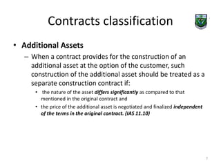 Contracts classification 
• Additional Assets 
– When a contract provides for the construction of an 
additional asset at the option of the customer, such 
construction of the additional asset should be treated as a 
separate construction contract if: 
• the nature of the asset differs significantly as compared to that 
mentioned in the original contract and 
• the price of the additional asset is negotiated and finalized independent 
of the terms in the original contract. (IAS 11.10) 
7 
 