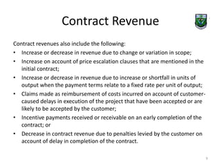 Contract Revenue 
Contract revenues also include the following: 
• Increase or decrease in revenue due to change or variation in scope; 
• Increase on account of price escalation clauses that are mentioned in the 
initial contract; 
• Increase or decrease in revenue due to increase or shortfall in units of 
output when the payment terms relate to a fixed rate per unit of output; 
• Claims made as reimbursement of costs incurred on account of customer-caused 
delays in execution of the project that have been accepted or are 
likely to be accepted by the customer; 
• Incentive payments received or receivable on an early completion of the 
contract; or 
• Decrease in contract revenue due to penalties levied by the customer on 
account of delay in completion of the contract. 
9 
 