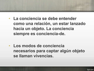 • La conciencia se debe entender
como una relación, un estar lanzado
hacia un objeto. La conciencia
siempre es conciencia-de.
• Los modos de conciencia
necesarios para captar algún objeto
se llaman vivencias.
 