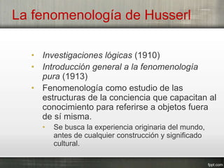 La fenomenología de Husserl
• Investigaciones lógicas (1910)
• Introducción general a la fenomenología
pura (1913)
• Fenomenología como estudio de las
estructuras de la conciencia que capacitan al
conocimiento para referirse a objetos fuera
de sí misma.
• Se busca la experiencia originaria del mundo,
antes de cualquier construcción y significado
cultural.
 
