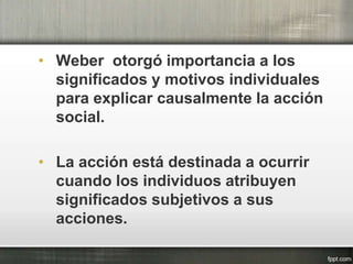 • Weber otorgó importancia a los
significados y motivos individuales
para explicar causalmente la acción
social.
• La acción está destinada a ocurrir
cuando los individuos atribuyen
significados subjetivos a sus
acciones.
 