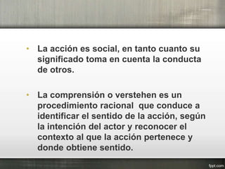 • La acción es social, en tanto cuanto su
significado toma en cuenta la conducta
de otros.
• La comprensión o verstehen es un
procedimiento racional que conduce a
identificar el sentido de la acción, según
la intención del actor y reconocer el
contexto al que la acción pertenece y
donde obtiene sentido.
 