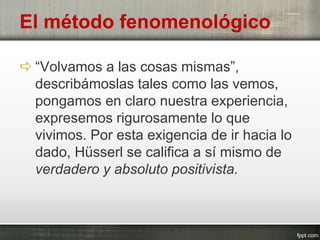  “Volvamos a las cosas mismas”,
describámoslas tales como las vemos,
pongamos en claro nuestra experiencia,
expresemos rigurosamente lo que
vivimos. Por esta exigencia de ir hacia lo
dado, Hüsserl se califica a sí mismo de
verdadero y absoluto positivista.
El método fenomenológico
 