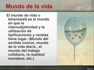 Mundo de la vida
El mundo de vida o
lehenswelt es el mundo
en que la
intersubjetividad y la
utilización de
tipificaciones y recetas
tiene lugar. (Mundo del
sentido común, mundo
de la vida diaria , el
mundo del trabajo
cotidiano, la realidad
mundana, etc.)
 