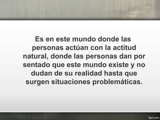 Es en este mundo donde las
personas actúan con la actitud
natural, donde las personas dan por
sentado que este mundo existe y no
dudan de su realidad hasta que
surgen situaciones problemáticas.
 