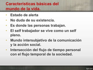 Características básicas del
mundo de la vida.
• Estado de alerta
• No duda de su existencia.
• Es donde las personas trabajan.
• El self trabajador se vive como un self
pleno.
• Mundo intersubjetivo de la comunicación
y la acción social.
• Intersección del flujo de tiempo personal
con el flujo temporal de la sociedad.
 