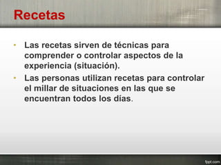 Recetas
• Las recetas sirven de técnicas para
comprender o controlar aspectos de la
experiencia (situación).
• Las personas utilizan recetas para controlar
el millar de situaciones en las que se
encuentran todos los días.
 