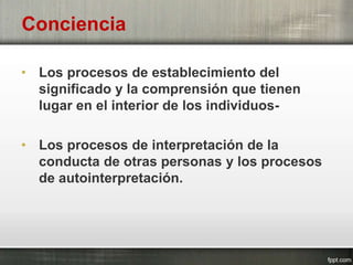 Conciencia
• Los procesos de establecimiento del
significado y la comprensión que tienen
lugar en el interior de los individuos-
• Los procesos de interpretación de la
conducta de otras personas y los procesos
de autointerpretación.
 