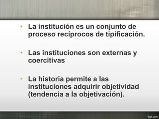 • La institución es un conjunto de
proceso recíprocos de tipificación.
• Las instituciones son externas y
coercitivas
• La historia permite a las
instituciones adquirir objetividad
(tendencia a la objetivación).
 
