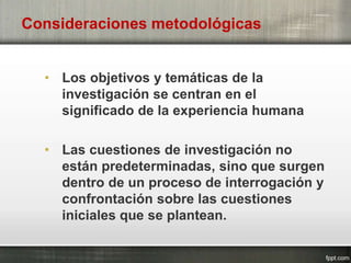 Consideraciones metodológicas
• Los objetivos y temáticas de la
investigación se centran en el
significado de la experiencia humana
• Las cuestiones de investigación no
están predeterminadas, sino que surgen
dentro de un proceso de interrogación y
confrontación sobre las cuestiones
iniciales que se plantean.
 
