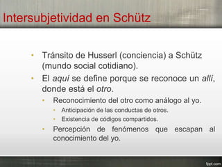 Intersubjetividad en Schütz
• Tránsito de Husserl (conciencia) a Schütz
(mundo social cotidiano).
• El aquí se define porque se reconoce un allí,
donde está el otro.
• Reconocimiento del otro como análogo al yo.
• Anticipación de las conductas de otros.
• Existencia de códigos compartidos.
• Percepción de fenómenos que escapan al
conocimiento del yo.
 