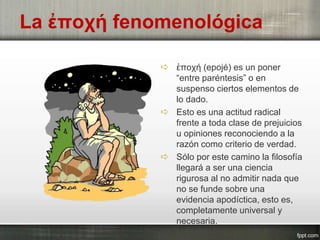  ἐποχή (epojé) es un poner
“entre paréntesis” o en
suspenso ciertos elementos de
lo dado.
 Esto es una actitud radical
frente a toda clase de prejuicios
u opiniones reconociendo a la
razón como criterio de verdad.
 Sólo por este camino la filosofía
llegará a ser una ciencia
rigurosa al no admitir nada que
no se funde sobre una
evidencia apodíctica, esto es,
completamente universal y
necesaria.
La ἐποχή fenomenológica
 