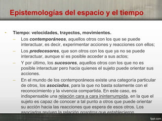 Epistemologías del espacio y el tiempo
• Tiempo: velocidades, trayectos, movimientos.
– Los contemporáneos, aquellos otros con los que se puede
interactuar, es decir, experimentar acciones y reacciones con ellos;
– Los predecesores, que son otros con los que ya no se puede
interactuar, aunque sí es posible acceder a sus actos;
– Y por último, los sucesores, aquellos otros con los que no es
posible interactuar pero hacia quienes el sujeto puede orientar sus
acciones.
– En el mundo de los contemporáneos existe una categoría particular
de otros, los asociados, para la que no basta solamente con el
reconocimiento y la vivencia compartida. En este caso, es
indispensable una relación cara a cara ininterrumpida, en la que el
sujeto es capaz de conocer a tal punto a otros que puede orientar
su acción hacia las reacciones que espera de esos otros. Los
asociados reviven la relación nosotros que establecieron
anteriormente.
 