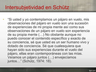 Intersubjetividad en Schütz
• “Si usted y yo contemplamos un pájaro en vuelo, mis
observaciones del pájaro en vuelo son una sucesión
de experiencias de mi propia mente así como sus
observaciones de un pájaro en vuelo son experiencia
de su propia mente (…) No obstante aunque no
puedo conocer el contenido específico y exacto de
su conciencia, sé que usted es un ser humano vivo y
dotado de conciencia. Sé que cualesquiera que
hayan sido sus experiencias durante el vuelo del
pájaro, ellas eran contemporáneas con las mías.
Veíamos un pájaro juntos (…) envejecíamos
juntos…” (Schütz, 1974: 18).
 