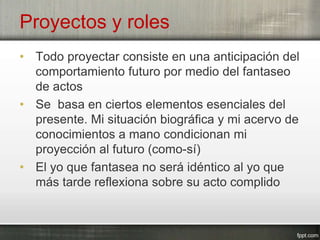 Proyectos y roles
• Todo proyectar consiste en una anticipación del
comportamiento futuro por medio del fantaseo
de actos
• Se basa en ciertos elementos esenciales del
presente. Mi situación biográfica y mi acervo de
conocimientos a mano condicionan mi
proyección al futuro (como-sí)
• El yo que fantasea no será idéntico al yo que
más tarde reflexiona sobre su acto complido
 