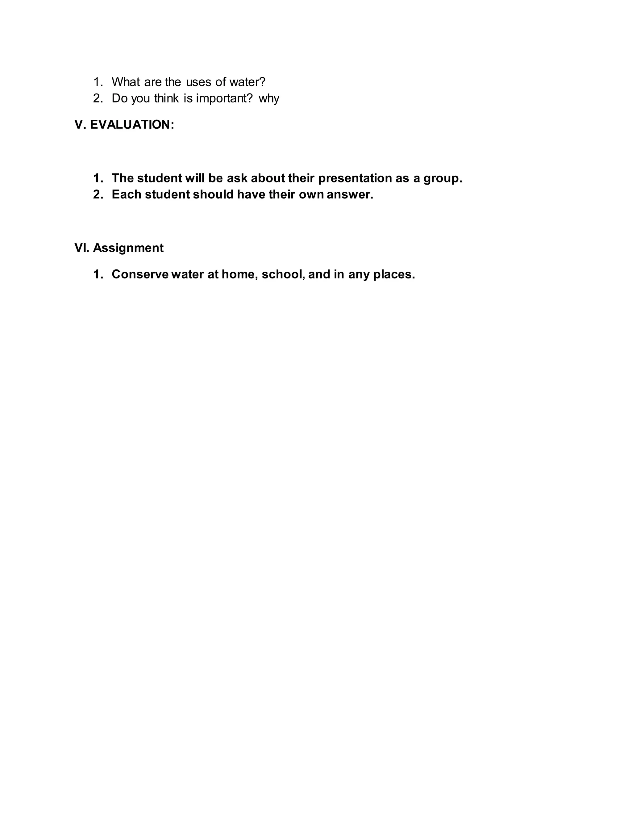 1. What are the uses of water?
2. Do you think is important? why
V. EVALUATION:
1. The student will be ask about their presentation as a group.
2. Each student should have their own answer.
VI. Assignment
1. Conserve water at home, school, and in any places.
 