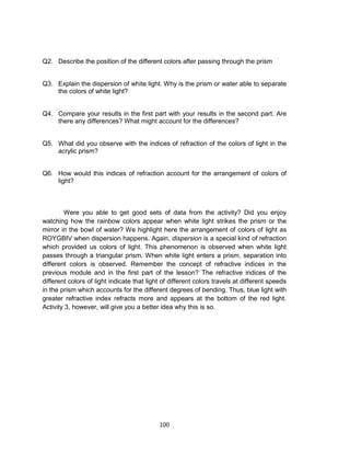 100
Q2. Describe the position of the different colors after passing through the prism
Q3. Explain the dispersion of white light. Why is the prism or water able to separate
the colors of white light?
Q4. Compare your results in the first part with your results in the second part. Are
there any differences? What might account for the differences?
Q5. What did you observe with the indices of refraction of the colors of light in the
acrylic prism?
Q6. How would this indices of refraction account for the arrangement of colors of
light?
Were you able to get good sets of data from the activity? Did you enjoy
watching how the rainbow colors appear when white light strikes the prism or the
mirror in the bowl of water? We highlight here the arrangement of colors of light as
ROYGBIV when dispersion happens. Again, dispersion is a special kind of refraction
which provided us colors of light. This phenomenon is observed when white light
passes through a triangular prism. When white light enters a prism, separation into
different colors is observed. Remember the concept of refractive indices in the
previous module and in the first part of the lesson? The refractive indices of the
different colors of light indicate that light of different colors travels at different speeds
in the prism which accounts for the different degrees of bending. Thus, blue light with
greater refractive index refracts more and appears at the bottom of the red light.
Activity 3, however, will give you a better idea why this is so.
 