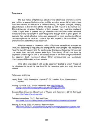 112
Summary
The dual nature of light brings about several observable phenomena in the
sky. Light as a wave exhibits properties just like any other waves. When light moves
from one medium to another of a different density, the speed changes, bringing
about changes in the direction of the refracted ray with respect to the normal line.
This is known as refraction. Refraction of light, however, may result in a display of
colors of light when it passes through materials that can have varied refractive
indices for every wavelength of color that passes through them. A glass prism, for
example, has varied refractive indices per wavelength of color resulting in different
bending angles of the refracted colors of light with respect to the normal line. This
phenomenon is better known as dispersion.
With the concept of dispersion, colors of light are hierarchically arranged as
ROYGBIV according to frequency and energy of the colors of light. Red happens to
have the lowest frequency and the least energy. Energy and frequency increases as
one moves from red light towards violet light. This display of colors of lights by
dispersion of white light is one of the consequences of refraction of light aside from
the apparent depth mentioned above. Other consequences are spectacular
phenomenon of blue skies and red sunsets.
What other properties of light can be observed? Excited to know? These will
be introduced to you at the next level! In the meantime, relax and enjoy the next
module.
References and Links
Hewitt, Paul. (1989). Conceptual physics (6th
Ed.) London: Scoot, Foresman and
Company
Hwang, Fu-kwun. (n.d.). Colors. Retrieved from http://users.hal-
pc.org/~clement/Simulations/Mixing%20Colors/rgbColor.html
Georgia State University. Department of Physics and Astronomy. (2013). Retrieved
from http://www.phy-ast.gsu.edu.
Release the rainbow. (2013). Retrieved from
http://www.optics4kids.org/home/futurescientists/easy/release-the-rainbow/
Tracing, R. (n.d.). S369 AP physics. Retrieved from
http://www.shs.d211.org/science/faculty/MJP/s369/light/docs/RayDiagrams.htm
 
