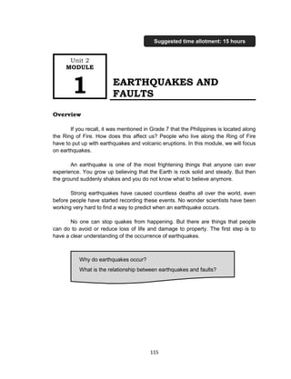 115
EARTHQUAKES AND
FAULTS
Overview
If you recall, it was mentioned in Grade 7 that the Philippines is located along
the Ring of Fire. How does this affect us? People who live along the Ring of Fire
have to put up with earthquakes and volcanic eruptions. In this module, we will focus
on earthquakes.
An earthquake is one of the most frightening things that anyone can ever
experience. You grow up believing that the Earth is rock solid and steady. But then
the ground suddenly shakes and you do not know what to believe anymore.
Strong earthquakes have caused countless deaths all over the world, even
before people have started recording these events. No wonder scientists have been
working very hard to find a way to predict when an earthquake occurs.
No one can stop quakes from happening. But there are things that people
can do to avoid or reduce loss of life and damage to property. The first step is to
have a clear understanding of the occurrence of earthquakes.
Why do earthquakes occur?
What is the relationship between earthquakes and faults?
Unit 2
MODULE
1
Suggested time allotment: 15 hours
 