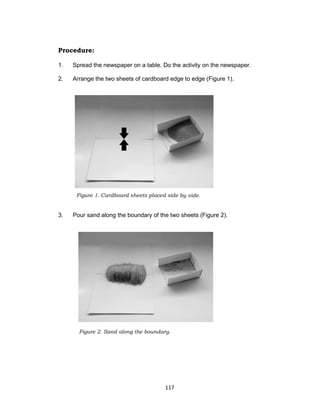 117
Procedure:
1. Spread the newspaper on a table. Do the activity on the newspaper.
2. Arrange the two sheets of cardboard edge to edge (Figure 1).
3. Pour sand along the boundary of the two sheets (Figure 2).
Figure 1. Cardboard sheets placed side by side.
Figure 2. Sand along the boundary.
 