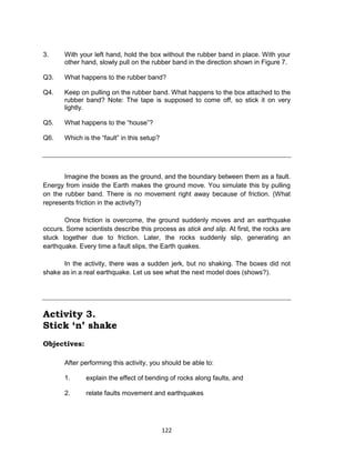 122
3. With your left hand, hold the box without the rubber band in place. With your
other hand, slowly pull on the rubber band in the direction shown in Figure 7.
Q3. What happens to the rubber band?
Q4. Keep on pulling on the rubber band. What happens to the box attached to the
rubber band? Note: The tape is supposed to come off, so stick it on very
lightly.
Q5. What happens to the “house”?
Q6. Which is the “fault” in this setup?
Imagine the boxes as the ground, and the boundary between them as a fault.
Energy from inside the Earth makes the ground move. You simulate this by pulling
on the rubber band. There is no movement right away because of friction. (What
represents friction in the activity?)
Once friction is overcome, the ground suddenly moves and an earthquake
occurs. Some scientists describe this process as stick and slip. At first, the rocks are
stuck together due to friction. Later, the rocks suddenly slip, generating an
earthquake. Every time a fault slips, the Earth quakes.
In the activity, there was a sudden jerk, but no shaking. The boxes did not
shake as in a real earthquake. Let us see what the next model does (shows?).
Activity 3.
Stick ‘n’ shake
Objectives:
After performing this activity, you should be able to:
1. explain the effect of bending of rocks along faults, and
2. relate faults movement and earthquakes
 