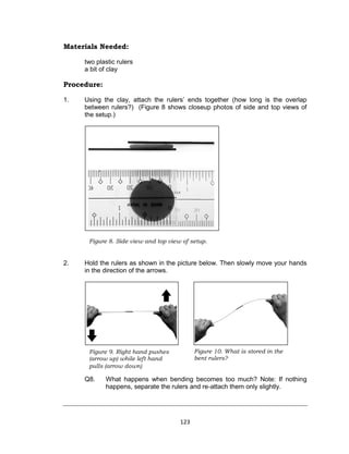 123
Materials Needed:
two plastic rulers
a bit of clay
Procedure:
1. Using the clay, attach the rulers’ ends together (how long is the overlap
between rulers?) (Figure 8 shows closeup photos of side and top views of
the setup.)
2. Hold the rulers as shown in the picture below. Then slowly move your hands
in the direction of the arrows.
Q8. What happens when bending becomes too much? Note: If nothing
happens, separate the rulers and re-attach them only slightly.
Figure 8. Side view and top view of setup.
Figure 9. Right hand pushes
(arrow up) while left hand
pulls (arrow down)
Figure 10. What is stored in the
bent rulers?
 