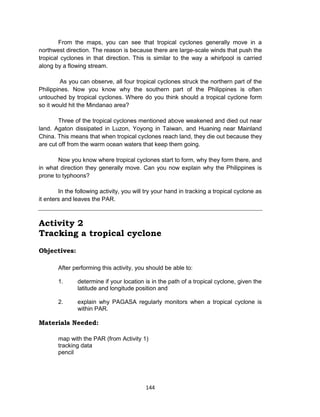 144
From the maps, you can see that tropical cyclones generally move in a
northwest direction. The reason is because there are large-scale winds that push the
tropical cyclones in that direction. This is similar to the way a whirlpool is carried
along by a flowing stream.
As you can observe, all four tropical cyclones struck the northern part of the
Philippines. Now you know why the southern part of the Philippines is often
untouched by tropical cyclones. Where do you think should a tropical cyclone form
so it would hit the Mindanao area?
Three of the tropical cyclones mentioned above weakened and died out near
land. Agaton dissipated in Luzon, Yoyong in Taiwan, and Huaning near Mainland
China. This means that when tropical cyclones reach land, they die out because they
are cut off from the warm ocean waters that keep them going.
Now you know where tropical cyclones start to form, why they form there, and
in what direction they generally move. Can you now explain why the Philippines is
prone to typhoons?
In the following activity, you will try your hand in tracking a tropical cyclone as
it enters and leaves the PAR.
Activity 2
Tracking a tropical cyclone
Objectives:
After performing this activity, you should be able to:
1. determine if your location is in the path of a tropical cyclone, given the
latitude and longitude position and
2. explain why PAGASA regularly monitors when a tropical cyclone is
within PAR.
Materials Needed:
map with the PAR (from Activity 1)
tracking data
pencil
 