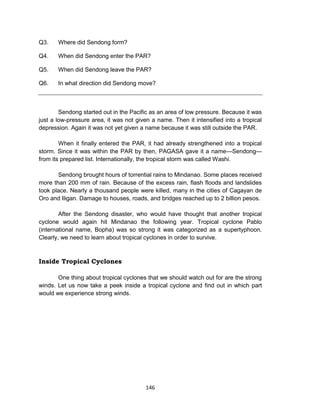 146
Q3. Where did Sendong form?
Q4. When did Sendong enter the PAR?
Q5. When did Sendong leave the PAR?
Q6. In what direction did Sendong move?
Sendong started out in the Pacific as an area of low pressure. Because it was
just a low-pressure area, it was not given a name. Then it intensified into a tropical
depression. Again it was not yet given a name because it was still outside the PAR.
When it finally entered the PAR, it had already strengthened into a tropical
storm. Since it was within the PAR by then, PAGASA gave it a name—Sendong—
from its prepared list. Internationally, the tropical storm was called Washi.
Sendong brought hours of torrential rains to Mindanao. Some places received
more than 200 mm of rain. Because of the excess rain, flash floods and landslides
took place. Nearly a thousand people were killed, many in the cities of Cagayan de
Oro and Iligan. Damage to houses, roads, and bridges reached up to 2 billion pesos.
After the Sendong disaster, who would have thought that another tropical
cyclone would again hit Mindanao the following year. Tropical cyclone Pablo
(international name, Bopha) was so strong it was categorized as a supertyphoon.
Clearly, we need to learn about tropical cyclones in order to survive.
Inside Tropical Cyclones
One thing about tropical cyclones that we should watch out for are the strong
winds. Let us now take a peek inside a tropical cyclone and find out in which part
would we experience strong winds.
 