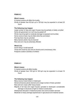 150
PSWS # 2
What it means
A tropical cyclone will affect the locality
Winds of greater than 60 kph up to 100 kph may be expected in at least 24
hours
The following may happen
Large number of nipa and cogon houses may be partially or totally unroofed
Some old galvanized iron roof may be peeled off
Winds may bring light to moderate damage to exposed communities
Some coconut trees may be tilted while few are broken
Few big trees may be uprooted
Many banana plants may be downed
Rice and corn may be adversely affected
What to do
Avoid riding in small seacraft
Those who travel by sea and air should avoid unnecessary risks
Postpone outdoor activities of children
PSWS # 3
What it means
A tropical cyclone will affect locality
Winds of greater than 100 kph to 185 kph may be expected in at least 18
hours
The following may happen
Many coconut trees broken or destroyed
Almost all banana plants downed and a large number of trees uprooted
Rice and corn crops suffer heavy losses
Majority of all nipa and cogon houses uprooted or destroyed; considerable
damage to structures of light to medium construction
Widespread disruption of electrical power and communication services
Moderate to heavy damage experienced in agricultural and indistrial sectors
 