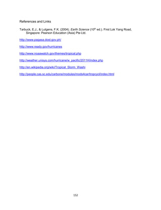 152
References and Links
Tarbuck, E.J., & Lutgens, F.K. (2004). Earth Science (10th
ed.). First Lok Yang Road,
Singapore: Pearson Education (Asia) Pte Ltd.
http://www.pagasa.dost.gov.ph/
http://www.ready.gov/hurricanes
http://www.noaawatch.gov/themes/tropical.php
http://weather.unisys.com/hurricane/w_pacific/2011H/index.php
http://en.wikipedia.org/wiki/Tropical_Storm_Washi
http://people.cas.sc.edu/carbone/modules/mods4car/tropcycl/index.html
 