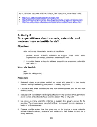 165
Activity 3
Do superstitions about comets, asteroids, and
meteors have scientific basis?
Objectives:
After performing this activity, you should be able to:
1. provide sound, scientific evidence to support one’s stand about
superstitions on comets, asteroids, and meteors; and
2. formulate doable actions to address superstitions on comets, asteroids,
and meteors.
Materials Needed:
pen
paper (for taking notes)
Procedure
1. Research about superstitions related to comet and asteroid in the library,
internet, and by interviewing your parents or elderly neighbors.
2. Choose at least three superstitions (one from the Philippines, and the rest from
other countries).
3. Discuss each superstition with the group to answer the question: Do superstitions
about comets and asteroids have scientific basis? Why or why not?
4. List down as many scientific evidence to support the group’s answer to the
question. The group may go back to the library to research for more evidence in
books or online resources.
5. Propose doable actions that the group can do to promote a more scientific
attitude towards comets, asteroids, and meteors to their fellow students or to
family members.
TO LEARN MORE ABOUT METEOR, METEOROID, AND METEORITE, VISIT THESE LINKS:
 http://www.pibburns.com/catastro/meteors.htm
 http://hubblesite.org/reference_desk/faq/answer.php.id=22&cat=solarsystem
 http://cse.ssl.berkeley.edu/segwayed/lessons/cometstale/frame_place.html
 