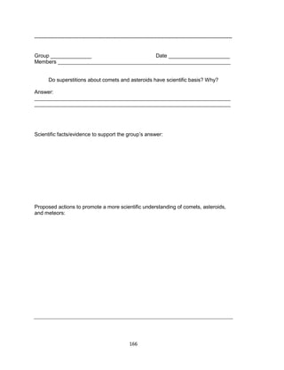166
-----------------------------------------------------------------------------------------------------------------
Group ______________ Date _____________________
Members ___________________________________________________________
Do superstitions about comets and asteroids have scientific basis? Why?
Answer:
___________________________________________________________________
___________________________________________________________________
Scientific facts/evidence to support the group’s answer:
Proposed actions to promote a more scientific understanding of comets, asteroids,
and meteors:
 