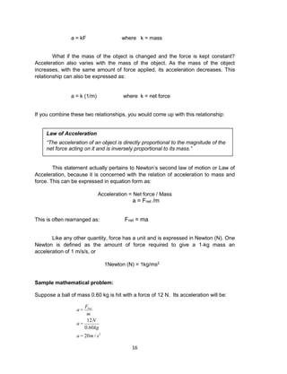 16
a = kF where k = mass
What if the mass of the object is changed and the force is kept constant?
Acceleration also varies with the mass of the object. As the mass of the object
increases, with the same amount of force applied, its acceleration decreases. This
relationship can also be expressed as:
a = k (1/m) where k = net force
If you combine these two relationships, you would come up with this relationship:
This statement actually pertains to Newton’s second law of motion or Law of
Acceleration, because it is concerned with the relation of acceleration to mass and
force. This can be expressed in equation form as:
Acceleration = Net force / Mass
a = Fnet /m
This is often rearranged as: Fnet = ma
Like any other quantity, force has a unit and is expressed in Newton (N). One
Newton is defined as the amount of force required to give a 1-kg mass an
acceleration of 1 m/s/s, or
1Newton (N) = 1kg/ms2
Sample mathematical problem:
Suppose a ball of mass 0.60 kg is hit with a force of 12 N. Its acceleration will be:
a =
FNet
m
a =
12N
0.60kg
a = 20m / s2
Law of Acceleration
“The acceleration of an object is directly proportional to the magnitude of the
net force acting on it and is inversely proportional to its mass.”
 