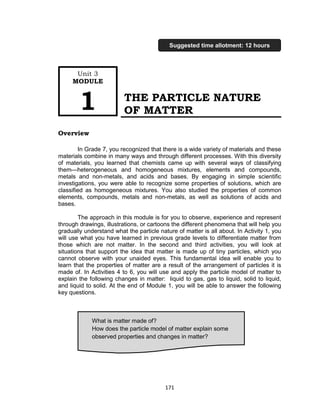 171
THE PARTICLE NATURE
OF MATTER
Overview
In Grade 7, you recognized that there is a wide variety of materials and these
materials combine in many ways and through different processes. With this diversity
of materials, you learned that chemists came up with several ways of classifying
them—heterogeneous and homogeneous mixtures, elements and compounds,
metals and non-metals, and acids and bases. By engaging in simple scientific
investigations, you were able to recognize some properties of solutions, which are
classified as homogeneous mixtures. You also studied the properties of common
elements, compounds, metals and non-metals, as well as solutions of acids and
bases.
The approach in this module is for you to observe, experience and represent
through drawings, illustrations, or cartoons the different phenomena that will help you
gradually understand what the particle nature of matter is all about. In Activity 1, you
will use what you have learned in previous grade levels to differentiate matter from
those which are not matter. In the second and third activities, you will look at
situations that support the idea that matter is made up of tiny particles, which you
cannot observe with your unaided eyes. This fundamental idea will enable you to
learn that the properties of matter are a result of the arrangement of particles it is
made of. In Activities 4 to 6, you will use and apply the particle model of matter to
explain the following changes in matter: liquid to gas, gas to liquid, solid to liquid,
and liquid to solid. At the end of Module 1, you will be able to answer the following
key questions.
What is matter made of?
How does the particle model of matter explain some
observed properties and changes in matter?
Are solutions always liquid?
Unit 3
MODULE
1
Suggested time allotment: 12 hours
 