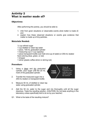 174
Activity 2
What is matter made of?
Objectives:
After performing this activity, you should be able to:
1. infer from given situations or observable events what matter is made of;
and
2. explain how these observed situations or events give evidence that
matter is made up of tiny particles.
Materials Needed:
1⁄2 cup refined sugar
1 cup distilled or clean tap water
1 piece, 100-mL graduated cylinder
1 measuring cup (1 cup capacity)
1 piece transparent bottle (can hold one cup of water) or 250-mL beaker
food coloring (blue, green, or red)
1 dropper
1 stirrer (plastic coffee stirrer or stirring rod)
Procedure:
Is this matter?
1. Using a clean and dry graduated
cylinder, pour sugar until the 20 mL
mark of the graduated cylinder.
2. Transfer the measured sugar into a
250-mL beaker or transparent bottle.
3. Measure 50 mL of distilled or clean tap
water using graduated cylinder.
4. Add the 50 mL water to the sugar and mix thoroughly until all the sugar
dissolves. Taste the resulting solution. (CAUTION: Do not taste anything in the
laboratory unless specifically told to do so by your teacher)
Q1. What is the taste of the resulting mixture?
 
