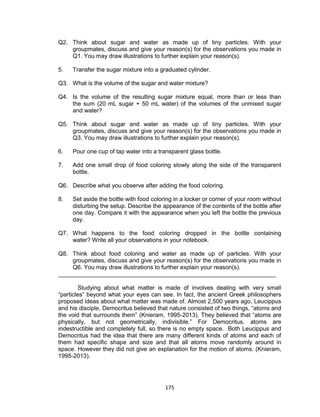175
Q2. Think about sugar and water as made up of tiny particles. With your
groupmates, discuss and give your reason(s) for the observations you made in
Q1. You may draw illustrations to further explain your reason(s).
5. Transfer the sugar mixture into a graduated cylinder.
Q3. What is the volume of the sugar and water mixture?
Q4. Is the volume of the resulting sugar mixture equal, more than or less than
the sum (20 mL sugar + 50 mL water) of the volumes of the unmixed sugar
and water?
Q5. Think about sugar and water as made up of tiny particles. With your
groupmates, discuss and give your reason(s) for the observations you made in
Q3. You may draw illustrations to further explain your reason(s).
6. Pour one cup of tap water into a transparent glass bottle.
7. Add one small drop of food coloring slowly along the side of the transparent
bottle.
Q6. Describe what you observe after adding the food coloring.
8. Set aside the bottle with food coloring in a locker or corner of your room without
disturbing the setup. Describe the appearance of the contents of the bottle after
one day. Compare it with the appearance when you left the bottle the previous
day.
Q7. What happens to the food coloring dropped in the bottle containing
water? Write all your observations in your notebook.
Q8. Think about food coloring and water as made up of particles. With your
groupmates, discuss and give your reason(s) for the observations you made in
Q6. You may draw illustrations to further explain your reason(s).
__________________________________________________________________
Studying about what matter is made of involves dealing with very small
“particles” beyond what your eyes can see. In fact, the ancient Greek philosophers
proposed ideas about what matter was made of. Almost 2,500 years ago, Leucippus
and his disciple, Democritus believed that nature consisted of two things, “atoms and
the void that surrounds them” (Knieram, 1995-2013). They believed that “atoms are
physically, but not geometrically, indivisible.” For Democritus, atoms are
indestructible and completely full, so there is no empty space. Both Leucippus and
Democritus had the idea that there are many different kinds of atoms and each of
them had specific shape and size and that all atoms move randomly around in
space. However they did not give an explanation for the motion of atoms. (Knieram,
1995-2013).
 