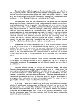 176
Democritus believed that any piece of matter can be divided and subdivided
into very small particles but that this process ended at some point when a piece is
reached that could not be further divided. He called this particle, atomos, a Greek
word which means indivisible particle. Democritus’ ideas about the atom were later
challenged by other Greek philosophers, most strongly by Aristotle.
The idea of the atom was not further explored until a little over two centuries
ago when John Dalton presented concrete evidence that all matter is made of very
small particles called atoms. An atom is the smallest particle of an element that has
all the properties of the element. Today, we know that although atoms are very small,
they are not indivisible as Democritus thought, rather they consist of still smaller
particles, Democritus was right in one aspect of his belief, that is, atoms are the
smallest particles of which substances are made. In Grade 7, you learned about
elements. Atoms of most elements have the ability to combine with other atoms.
Different elements have different properties because the combining atoms are
different and the way the atoms are joined together are different. In Module 2 of this
quarter, you will learn about how the model of the atom evolved until the present
time. You will also learn that an atom is made of even smaller parts.
A molecule is a particle consisting of two or more atoms combined together
in a specific arrangement. It is an electrically neutral particle. It is the smallest
particle of an element or compound that can exist independently. For example, a
molecule of water consists of an oxygen atom combined with two hydrogen atoms.
Atoms of the same element can also combine to form a molecule. For example,
oxygen in the air consist of oxygen molecules which are made up of two oxygen
atoms.
Atoms are too small to observe. These particles cannot be seen under the
high-powered light microscopes used in school laboratories. The size of an atom is
measured in angstroms. One angstrom is a unit of length equal to one ten millionth
of a millimetre.
The best light microscope can magnify an image only about 1,500 times.
Electron microscopes create a highly magnified image of up to 1 million times. The
scanning tunneling microscope (STM) allows scientists to view and scan the surface
of very small particles like atoms. It can magnify an image 10 million times. The STM
creates a profile of the surface of an atom and then a computer-generated model or
contour map is produced. So, only a model of the surface of an atom is generated by
a computer when a scanning tunnelling microscope is used. The picture of atoms
generated is unlike the picture we take with our cameras.
In Activity 2, when you mixed sugar and water and tasted the resulting
solution, it tasted sweet because sugar is still present, though you cannot see the
sugar anymore. The volume of the mixture is less than the sum of the volumes of
the unmixed sugar and water. Why is this so? The water is made of tiny particles,
molecules, with spaces between them. Sugar is also made up of molecules bigger
than the molecules of water. The water molecules could fit in the spaces between the
sugar molecules or vise versa.
 