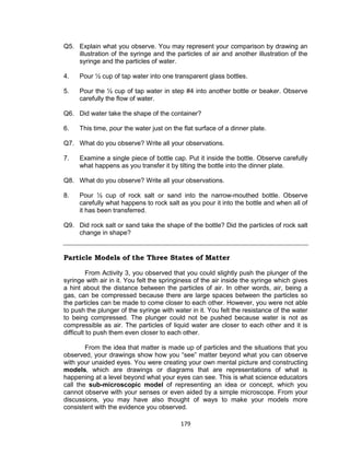 179
Q5. Explain what you observe. You may represent your comparison by drawing an
illustration of the syringe and the particles of air and another illustration of the
syringe and the particles of water.
4. Pour 1⁄2 cup of tap water into one transparent glass bottles.
5. Pour the 1⁄2 cup of tap water in step #4 into another bottle or beaker. Observe
carefully the flow of water.
Q6. Did water take the shape of the container?
6. This time, pour the water just on the flat surface of a dinner plate.
Q7. What do you observe? Write all your observations.
7. Examine a single piece of bottle cap. Put it inside the bottle. Observe carefully
what happens as you transfer it by tilting the bottle into the dinner plate.
Q8. What do you observe? Write all your observations.
8. Pour 1⁄2 cup of rock salt or sand into the narrow-mouthed bottle. Observe
carefully what happens to rock salt as you pour it into the bottle and when all of
it has been transferred.
Q9. Did rock salt or sand take the shape of the bottle? Did the particles of rock salt
change in shape?
Particle Models of the Three States of Matter
From Activity 3, you observed that you could slightly push the plunger of the
syringe with air in it. You felt the springiness of the air inside the syringe which gives
a hint about the distance between the particles of air. In other words, air, being a
gas, can be compressed because there are large spaces between the particles so
the particles can be made to come closer to each other. However, you were not able
to push the plunger of the syringe with water in it. You felt the resistance of the water
to being compressed. The plunger could not be pushed because water is not as
compressible as air. The particles of liquid water are closer to each other and it is
difficult to push them even closer to each other.
From the idea that matter is made up of particles and the situations that you
observed, your drawings show how you “see” matter beyond what you can observe
with your unaided eyes. You were creating your own mental picture and constructing
models, which are drawings or diagrams that are representations of what is
happening at a level beyond what your eyes can see. This is what science educators
call the sub-microscopic model of representing an idea or concept, which you
cannot observe with your senses or even aided by a simple microscope. From your
discussions, you may have also thought of ways to make your models more
consistent with the evidence you observed.
 