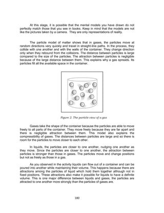 180
At this stage, it is possible that the mental models you have drawn do not
perfectly match those that you see in books. Keep in mind that the models are not
like the pictures taken by a camera. They are only representations of reality.
The particle model of matter shows that in gases, the particles move at
random directions very quickly and travel in straight-line paths. In the process, they
collide with one another and with the walls of the container. They change direction
only when they rebound from the collisions. The distance between particles is large
compared to the size of the particles. The attraction between particles is negligible
because of the large distance between them. This explains why a gas spreads. Its
particles fill all the available space in the container.
Gases take the shape of the container because the particles are able to move
freely to all parts of the container. They move freely because they are far apart and
there is negligible attraction between them. This model also explains the
compressibility of gases. The distances between particles are large and so there is
room for the particles to move closer to each other.
In liquids, the particles are closer to one another, nudging one another as
they move. Since the particles are closer to one another, the attraction between
particles is stronger than those in gases. The particles move and change positions
but not as freely as those in a gas.
As you observed in the activity liquids can flow out of a container and can be
poured into another while maintaining their volume. This happens because there are
attractions among the particles of liquid which hold them together although not in
fixed positions. These attractions also make it possible for liquids to have a definite
volume. This is one major difference between liquids and gases, the particles are
attracted to one another more strongly than the particles of gases are.
Figure 2. The particle view of a gas
 