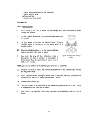 185
1 piece, wire gauze (without the asbestos)
1 piece, alcohol lamp
safety matches
1 marker pen (any color)
Procedure:
Part A. Boiling Water
Is this matter?
1. Pour 1⁄2 cup or 100 mL of water into the beaker and mark the level of water
outside the beaker.
2. Put the beaker with water on top of the tripod as shown
in Figure 5.
3. Let the water boil using the alcohol lamp. Observe
carefully what is happening to the water when it is
already boiling.
Q1. Describe what you observe in the water inside the
beaker and above the level of water.
4. You may do any of the following: write a
description or draw a cartoon or illustration to
demonstrate how the particles of water behave
as they are heated.
Add to your skit or cartoon or illustration your answers to Q2 to Q5.
Q2. What do you think is inside the bubbles that form when the water boils? Where
did they come from?
Q3. If you keep the water boiling for more than 10 minutes, what do you think will
happen to the amount of water in the beaker? Why?
Q4. Where did the water go?
Q5. Can you explain by illustration how the water changes from liquid to gas? What
is happening to the particles of water?
5. After boiling the water for 10 minutes, remove the alcohol lamp and put off the
flame.
Figure 5.Setup for boiling
water
 