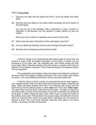 186
Part B. Cooling Water
Is this matter?
1. Using the hot water that has boiled from Part A, cover the beaker with watch
glass.
Q6. Describe what you observe in the water inside the beaker and at the bottom of
the watch glass.
You may do any of the following: write a description or draw a cartoon or
illustration to demonstrate how the particles of water behave as they are
heated.
Add to your skit or cartoon or illustration your answers to Q6 to Q9.
Q7. Where does the water at the bottom of the watch glass come from?
Q8. Can you explain by illustration how the water changes from gas to liquid?
Q9. Describe what is happening to the particles of water.
In Part A, Activity 5, you observed that after boiling water for some time, the
amount of water inside the beaker decreased. As the water is heated and the
temperature of the water rises, the molecules gain more kinetic energy and they
move faster. More molecules therefore have the energy to overcome the forces of
attraction of the adjacent molecules. These molecules escape to the gaseous phase.
This is evaporation.
This evaporation and formation of gas can happen even below the surface of
the liquid. When this happens bubbles are formed, rise to the surface and escape
into the air. This is the bubbling phenomenon that you see when water boils.
In Part B, Activity 5 of this module, you observed that as the water began to
cool, droplets formed under the watch glass that covered the beaker containing hot
water. Where did these droplets come from? The molecules that escape from the
liquid and go into the gaseous phase is called vapor and in this case, water vapor.
The water vapor rises and some molecules touch the glass. The glass is cooler than
the boiling water so some of the heat energy of the vapor molecules are transferred
to the glass, in effect, cooling the water vapor. When a gas is cooled, the motion of
the particles slows down. If the particles lose enough energy, their attraction for each
other can overcome their motion and cause them to associate with one another to
become a liquid. This is the liquid observed under the watch glass in the above
activity. This process is called condensation.
 