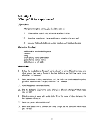 193
Activity 1
“Charge” it to experience!
Objectives:
After performing this activity, you should be able to:
1. observe that objects may attract or repel each other,
2. infer that objects may carry positive and negative charges, and
3. deduce that neutral objects contain positive and negative charges
Materials Needed:
meterstick or any meter-long stick
balloons
string
chairs or any stand for the stick
glass (from a picture frame)
cloth (flannel or silk cloth)
Procedure:
1. Inflate the two balloons. Tie each using a length of string. Place the meter-long
stick across two chairs. Suspend the two balloons so that they hang freely
about two inches apart.
2. With each hand holding one balloon, rub the balloons simultaneously against
your hair several times. Let go of the balloons. Observe.
Q1. What happened with the balloons?
Q2. Did the balloons acquire the same charge or different charges? What made
you say so?
3. Rub the piece of glass with a silk cloth. Bring the piece of glass between the
two balloons. Observe.
Q3. What happened with the balloons?
Q4. Does the glass have a different or same charge as the balloon? What made
you say so?
 