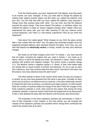 194
From the activity above, you have “experienced” that objects, even they seem
to be neutral, can carry “charges”. In fact, you were able to charge the objects by
rubbing them against another object; just like when you rubbed the balloons onto
your hair. You can infer that after you have rubbed the balloons, they acquired a
charge since they pushed away each other. You can even say that the balloons
acquired the same charge. They have indeed! The balloon, or synthetic rubber, the
material the balloon is made of, acquire negative charges when rubbed. Have you
experienced the same with your hair after brushing it? Did you observe some
unusual behaviour, too? Was it a “hair-raising” experience? Why do you think this
happened?
How about the rubbed glass? What charges do you think the glass carried
after it was rubbed with the cloth? Yes, the glass was positively-charged since the
negatively-charged balloons were attracted towards the glass. From here, you can
infer that objects are electrically neutral, or simply, neutral, but they carry electrical
charges.
But where do all these charges come from? In module 1, you have learned
that all matter, including the objects that you used in Activity 1, are made up of
atoms. Atoms, of which all objects are made, are electrical in nature. Atoms contain
particles with positive and negative charges. The proton carries a positive charge
(+1). The electron carries a negative charge (-1). Atoms, in their most stable state
are neutral with an equal number of protons and electrons. So, let us say an atom
has 5 electrons, how many protons does this atom have? How about if the atom has
64 protons, how many electrons does this atom have?
The other particle in atoms is the neutron which does not carry any charge or
is neutral; as you may have guessed from the name it was given. Consider an atom
which has six protons, six electrons and six neutrons, is the atom electrically neutral?
If instead the atom has six protons, six electrons and eight neutrons, is it still neutral?
Does the number of neutrons affect the charge of the atom? With the charges of the
three subatomic particles in mind, what could be the reason that among the three
subatomic particles, it was the neutron which took the longest time to be discovered?
In fact, it was detected 30 years after the electron and the proton were discovered.
The properties of the three subatomic particles are summarized in Table 2.
One of their properties is their masses. In the next activity, you will compare the
masses of the subatomic particles and ascertain which among them contributes the
most to the overall mass of an atom.
 
