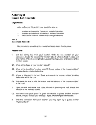 198
Activity 3
Small but terrible
Objectives:
After performing this activity, you should be able to:
1. simulate and describe Thomson’s model of the atom
2. simulate and describe Rutherford’s model of the atom
3. deduce that scientific models may change over time
Part A
Materials Needed:
Box containing a marble and a regularly shaped object fixed in place
Procedure:
1. Get the activity box from your teacher. Write the box number on your
worksheet. Inside the box are the “mystery object” which is fixed in place and
one marble. Without opening the box, guess the shape, size and location of the
mystery object.
Q1. What is the shape of your “mystery object”?
Q2. What is the size of the “mystery object”? Draw a picture of the “mystery object”
showing its size relative to the box.
Q3. Where is it located in the box? Draw a picture of the “mystery object” showing
its location within the box.
Q4. How were you able to infer the shape, size and location of the “mystery object”
in the box?
2. Open the box and check how close you are in guessing the size, shape and
location of the “mystery object”.
Q5. How close was your guess? If given the chance to guess another “mystery
object”, will you change your strategy? If yes, what changes will these be?
3. With the permission from your teacher, you may again try to guess another
“mystery object”.
 