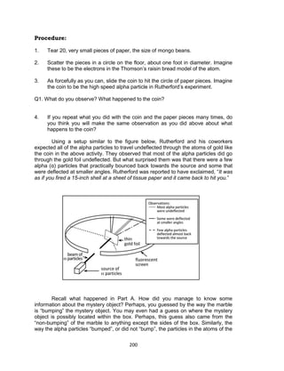 200
Procedure:
1. Tear 20, very small pieces of paper, the size of mongo beans.
2. Scatter the pieces in a circle on the floor, about one foot in diameter. Imagine
these to be the electrons in the Thomson’s raisin bread model of the atom.
3. As forcefully as you can, slide the coin to hit the circle of paper pieces. Imagine
the coin to be the high speed alpha particle in Rutherford’s experiment.
Q1. What do you observe? What happened to the coin?
4. If you repeat what you did with the coin and the paper pieces many times, do
you think you will make the same observation as you did above about what
happens to the coin?
Using a setup similar to the figure below, Rutherford and his coworkers
expected all of the alpha particles to travel undeflected through the atoms of gold like
the coin in the above activity. They observed that most of the alpha particles did go
through the gold foil undeflected. But what surprised them was that there were a few
alpha (α) particles that practically bounced back towards the source and some that
were deflected at smaller angles. Rutherford was reported to have exclaimed, “It was
as if you fired a 15-inch shell at a sheet of tissue paper and it came back to hit you.”
Recall what happened in Part A. How did you manage to know some
information about the mystery object? Perhaps, you guessed by the way the marble
is “bumping” the mystery object. You may even had a guess on where the mystery
object is possibly located within the box. Perhaps, this guess also came from the
“non-bumping” of the marble to anything except the sides of the box. Similarly, the
way the alpha particles “bumped”, or did not “bump”, the particles in the atoms of the
 