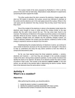 203
The nuclear model of the atom proposed by Rutherford in 1912 is still the
picture of the atom that we hold today. Observations made afterward in experiments
concerning the atom support the model.
The other puzzle about the atom concerns the electrons. Imagine again the
atom as 100 meters in diameter, the nucleus, around one millimetre in diameter at
the center and the electrons are in this vast space around the nucleus. Where in this
vast space are the electrons? Are they moving? How do they move? How fast do
they move?
One of the models of the electrons in atoms is the planetary model where the
electrons were thought to move in orbits around the nucleus similar to the way
planets like the earth move around the sun. This has since been found to be
incorrect. The behaviour of electrons in the space around the nucleus is not simple to
describe. What we do know, however, are the following: (1) The electron although it
is negatively charged does not collapse into the positively charged nucleus; (2)
There is attraction between the nucleus and the electron, evidence of which is that
energy is required to remove an electron from the atom.
Notwithstanding the complex behaviour of electrons in atoms, we continue to
use a model of electronic structure (or the way electrons are “arranged” in the atom)
to help us understand and study the way atoms combine to form the millions of
compounds discovered to date.
So far, you have learned about the three subatomic particles — protons,
electrons and neutrons — and how they are arranged in the currently accepted
model of the atom. Among these subatomic particles, it is the number of protons that
identify the atoms of an element. All atoms of an element contain the same number
of protons in their nuclei. This number is the element’s atomic number. In the next
activity, you will refer to the periodic table in determining the atomic number. Notice
that no two elements have the same atomic number.
Activity 4
What’s in a number?
Objectives:
After performing this activity, you should be able to:
1. locate the atomic number in a periodic table,
2. identify the subatomic particles associated with mass number,
3. determine the number of neutrons from the mass number,
 