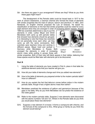 211
Q4. Are there any gaps in your arrangement? Where are they? What do you think
these gaps might mean?
The development of the Periodic table could be traced back in 1817 to the
work of Johann Dobereiner, a German chemist who formed the triads of elements
with similar properties like the triad of calcium, barium and strontium. In 1863, John
Newlands, an English chemist proposed the Law of Octaves. He based his
classification of elements on the fact that similar properties could be noted for every
eight element when they are arranged in order of increasing atomic masses. Around
1869 two scientists determined a way to put the
elements in order. Lothar Meyer and Dmitri
Mendeleev both came up with periodic tables
that showed how elements should be grouped.
It is interesting to note that these two scientists
did not personally know each other, yet they
came up with the same conclusions. Both
scientists were teachers living and working in
different places. Meyer lived and worked in
Germany while Mendeleev in Russia. Both
arranged the elements in order of increasing
atomic mass while putting in groups those with
similar properties. Both of them also left blank spaces in their tables, believing that
these spaces would be filled later with elements yet to be discovered.
Part B
1. Using the table of elements you have created in Part A, place in that table the
additional element cards that your teacher will give you.
Q5. How did your table of elements change each time you added new elements?
Q6. How is the table of elements you prepared similar to the modern periodic table?
How is it different?
Q7. How do you explain the fact that tellurium comes before iodine in the modern
periodic table, though it has a higher atomic mass than iodine?
Q8. Mendeleev predicted the existence of gallium and germanium because of the
gaps in his table. Why do you think Mendeleev did not predict the existence of
the noble gases?
Q9. Refer to the modern periodic table. Suppose 2 new elements were discovered
with the atomic numbers 120 and 121. Where in the Periodic table do you think
you would place these new elements?
Q10. Suppose a new element X is known. It forms a compound with chlorine, and
the formula of this compound is XCl4. What group or family do you think this
element would belong?
Dmitri
Mendeleev
Lothar
Meyer
 